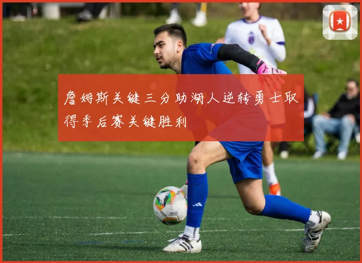 詹姆斯关键三分助湖人逆转勇士取得季后赛关键胜利