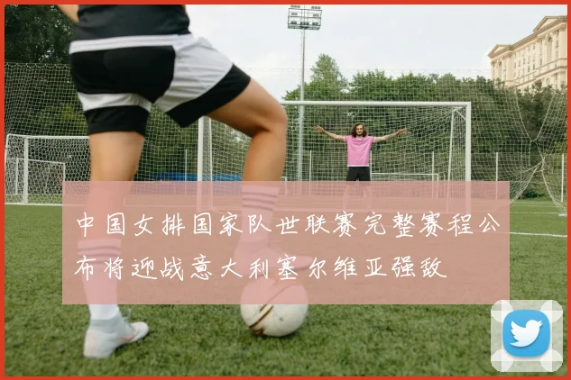 中国女排国家队世联赛完整赛程公布将迎战意大利塞尔维亚强敌