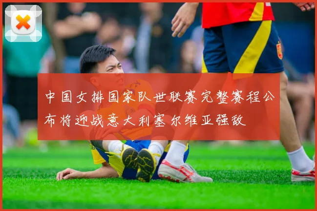 中国女排国家队世联赛完整赛程公布将迎战意大利塞尔维亚强敌