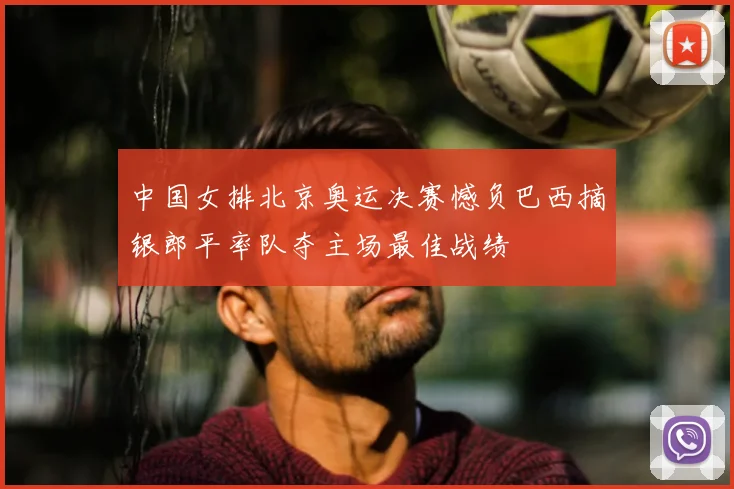 中国女排北京奥运决赛憾负巴西摘银郎平率队夺主场最佳战绩
