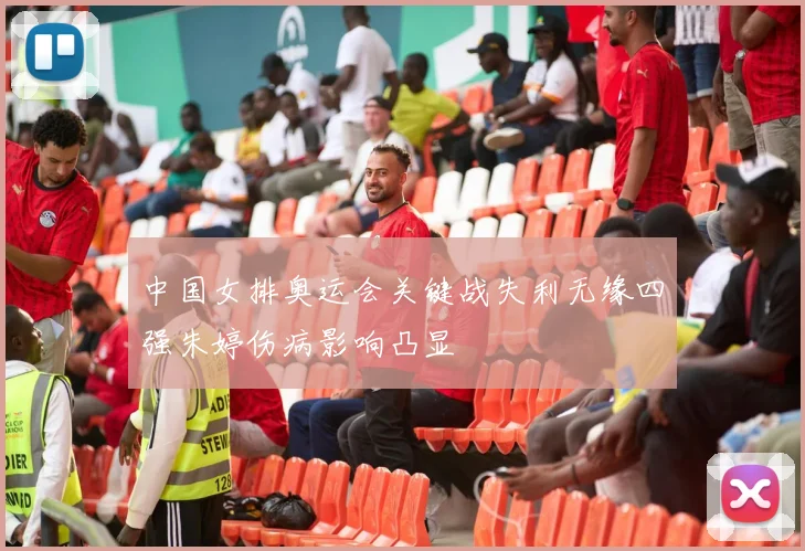 中国女排奥运会关键战失利无缘四强朱婷伤病影响凸显