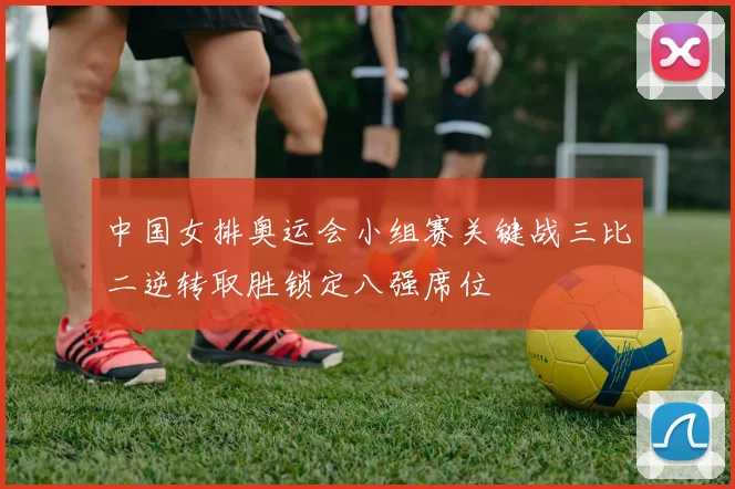 中国女排奥运会小组赛关键战三比二逆转取胜锁定八强席位