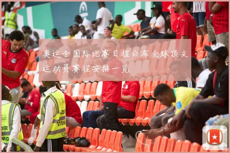 奥运会国际比赛日程公布全球顶尖运动员赛程安排一览