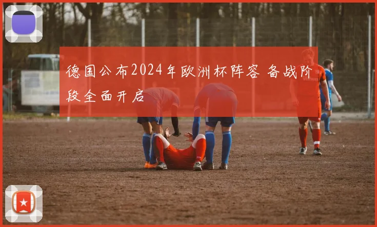 德国公布2024年欧洲杯阵容 备战阶段全面开启