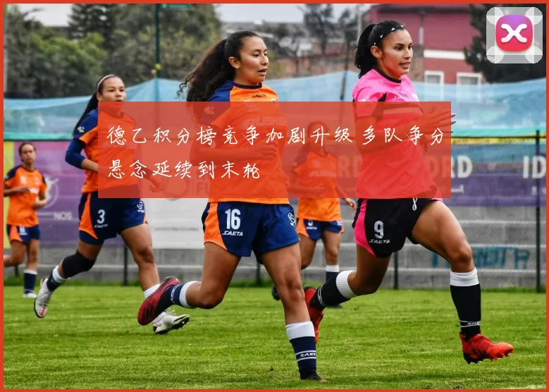 德乙积分榜竞争加剧升级 多队争分悬念延续到末轮