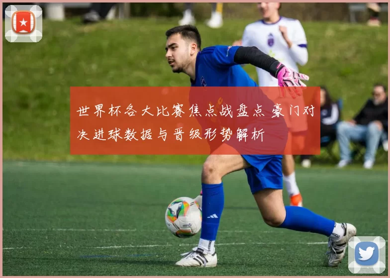 世界杯各大比赛焦点战盘点 豪门对决进球数据与晋级形势解析