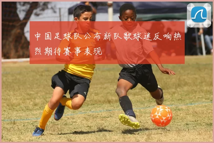 中国足球队公布新队歌球迷反响热烈期待赛事表现