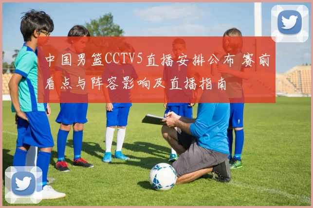 中国男篮CCTV5直播安排公布 赛前看点与阵容影响及直播指南