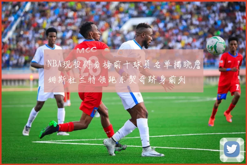 NBA现役得分榜前十球员名单揭晓詹姆斯杜兰特领跑东契奇跻身前列