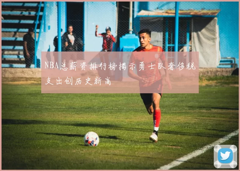 NBA总薪资排行榜揭示勇士队奢侈税支出创历史新高
