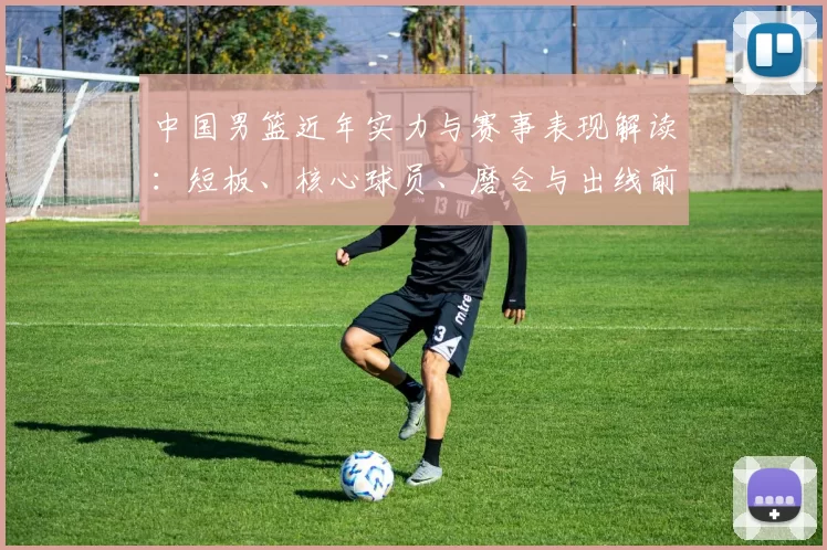 中国男篮近年实力与赛事表现解读：短板、核心球员、磨合与出线前景分析