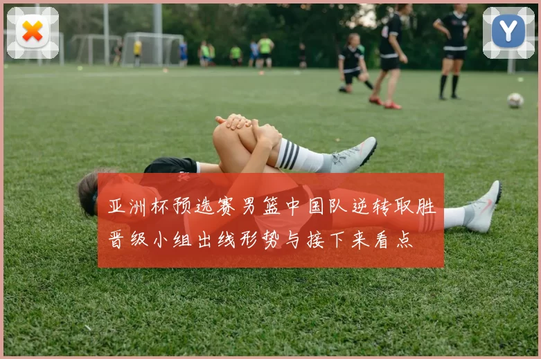 亚洲杯预选赛男篮中国队逆转取胜晋级小组出线形势与接下来看点