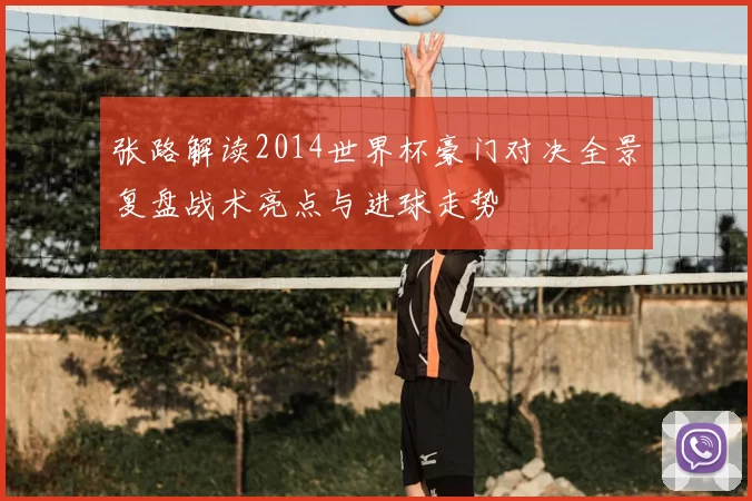 张路解读2014世界杯豪门对决全景复盘战术亮点与进球走势