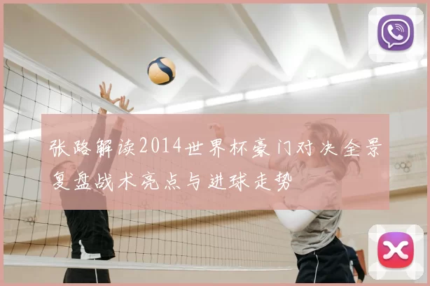 张路解读2014世界杯豪门对决全景复盘战术亮点与进球走势