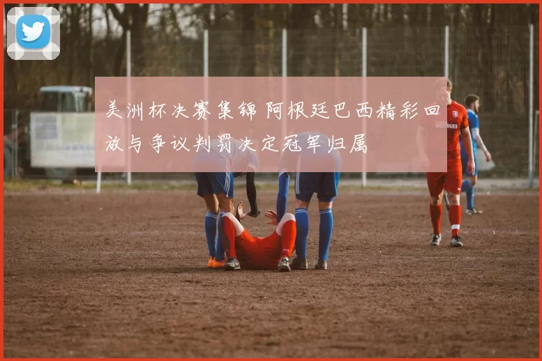 美洲杯决赛集锦 阿根廷巴西精彩回放与争议判罚决定冠军归属