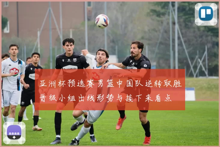 亚洲杯预选赛男篮中国队逆转取胜晋级小组出线形势与接下来看点