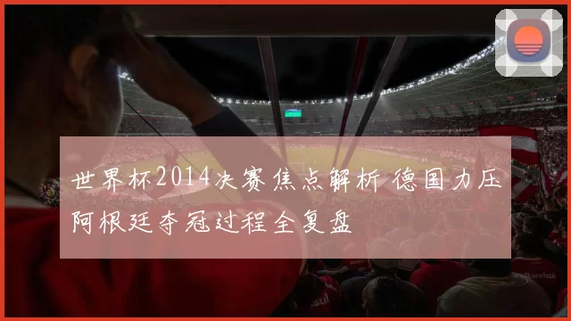 世界杯2014决赛焦点解析 德国力压阿根廷夺冠过程全复盘