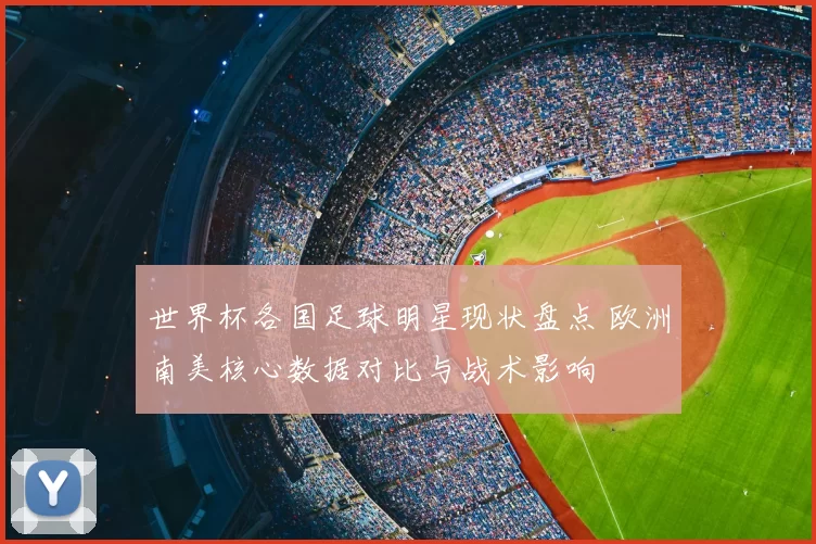 世界杯各国足球明星现状盘点 欧洲南美核心数据对比与战术影响