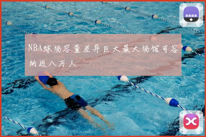 NBA球场容量差异巨大最大场馆可容纳近八万人