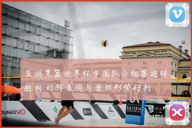 亚洲男篮世界杯中国队小组赛逆转胜利 对阵表现与晋级形势研判