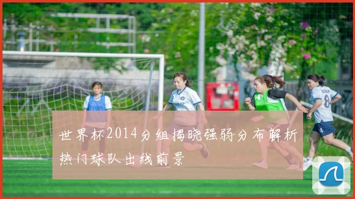 世界杯2014分组揭晓强弱分布解析热门球队出线前景