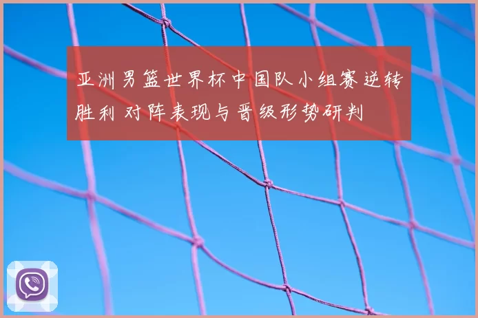 亚洲男篮世界杯中国队小组赛逆转胜利 对阵表现与晋级形势研判
