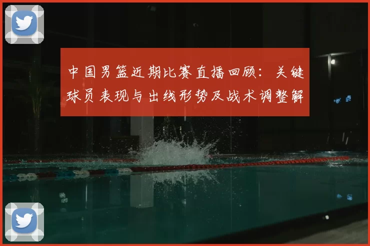 中国男篮近期比赛直播回顾：关键球员表现与出线形势及战术调整解读